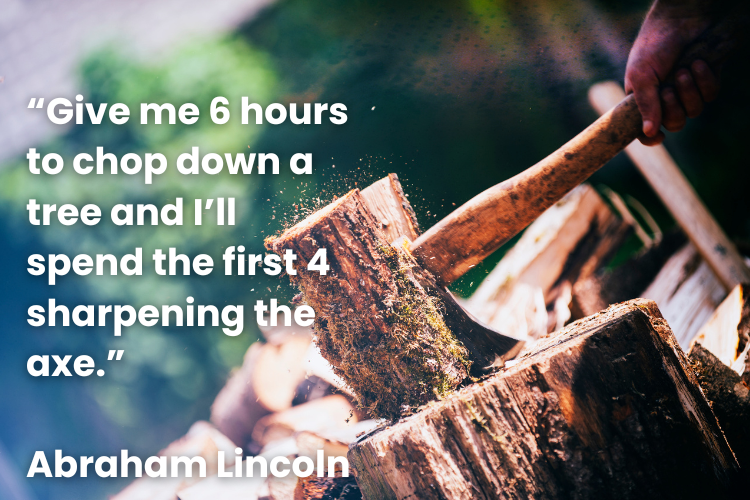 "Give me 6 hours to chop down a tree and I'll spend the first 4 sharpening the axe." - Abraham Lincoln