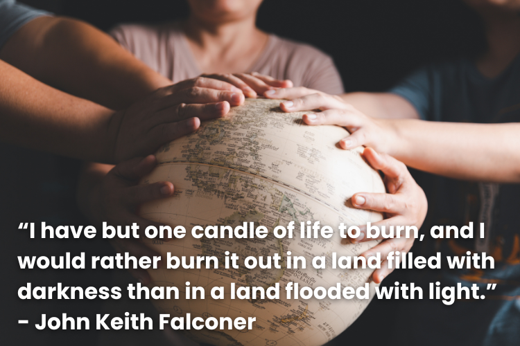 “I have but one candle of life to burn, and I would rather burn it out in a land filled with darkness than in a land flooded with light.” - John Keith Falconer 