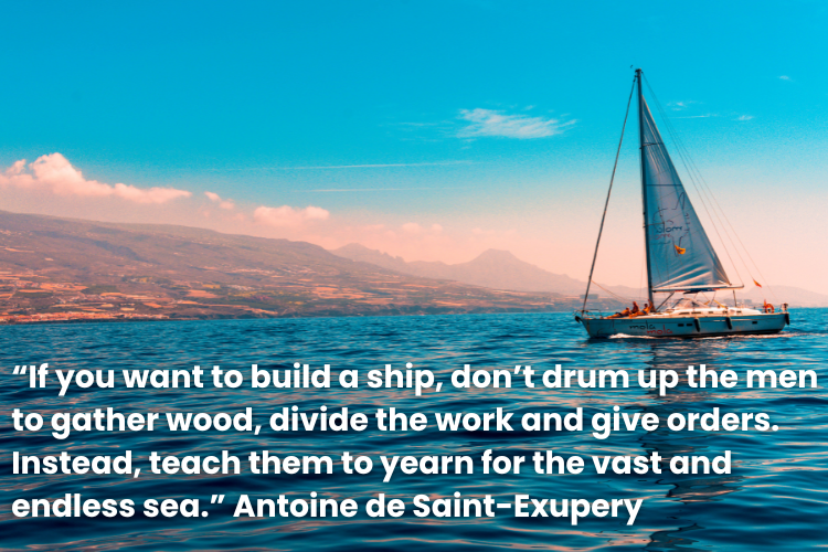 "If you want to build a ship, don't drum up the men to gather wood, divide the work and give orders. Instead, teach them to yearn for the vast and endless sea." quote by Antoine de Saint-Exupery