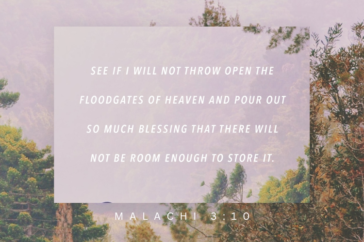 Malachi 3:10 see if i will not throw open the floodgates of heaven and pour out so much blessing that there will not be room enough to store it